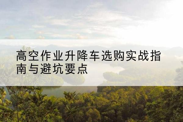 永康升降车怎么选-高空作业升降车选购实战指南与避坑要点