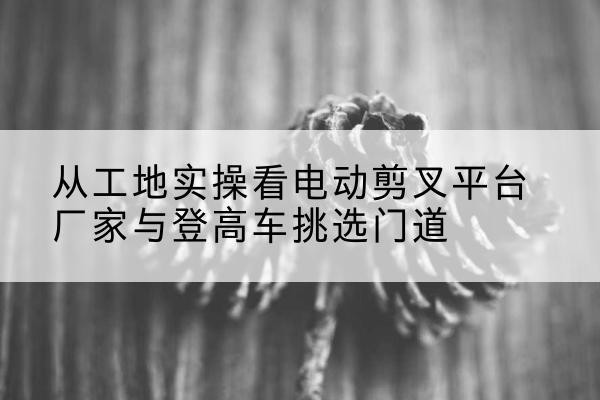 永康电动剪叉升降平台厂家-从工地实操看电动剪叉平台厂家与登高车挑选门道