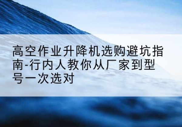 永康升降平台厂家-高空作业升降机选购避坑指南-行内人教你从厂家到型号一次选对