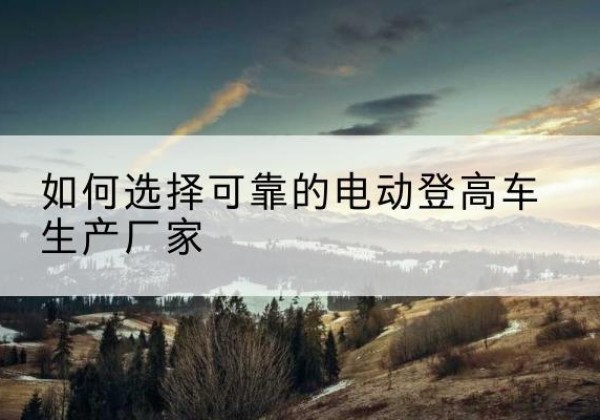 永康电动登高车厂家-如何选择可靠的电动登高车生产厂家