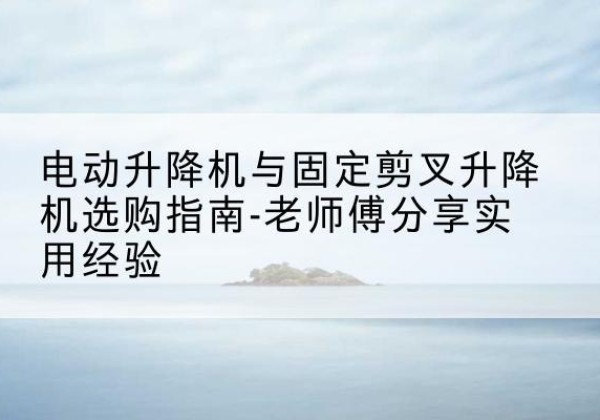 永康电动升降机怎么选-电动升降机与固定剪叉升降机选购指南-老师傅分享实用经验