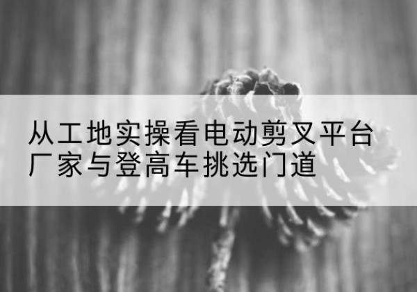 永康电动剪叉升降平台厂家-从工地实操看电动剪叉平台厂家与登高车挑选门道