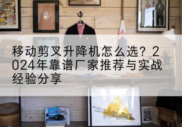 永康升降平台厂家推荐-移动剪叉升降机怎么选？2024年靠谱厂家推荐与实战经验分享